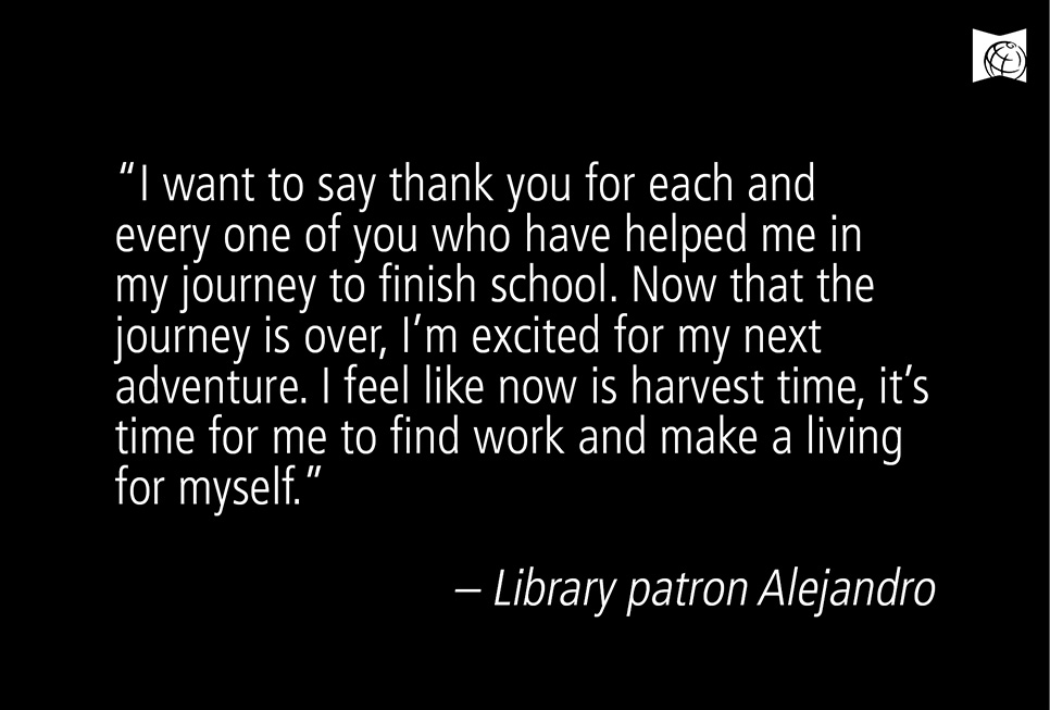 “I want to say thank you for each and every one of you who have helped me in my journey to finish school. Now that the journey is over, I’m excited for my next adventure. I feel like now is harvest time, it’s time for me to find work and make a living for myself.” – Library patron Alejandro