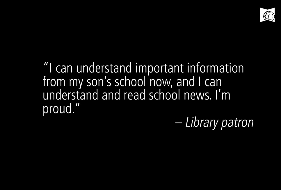 "I can understand important information from my son's school now, and I can understand and read school news. I'm proud." - Library patron