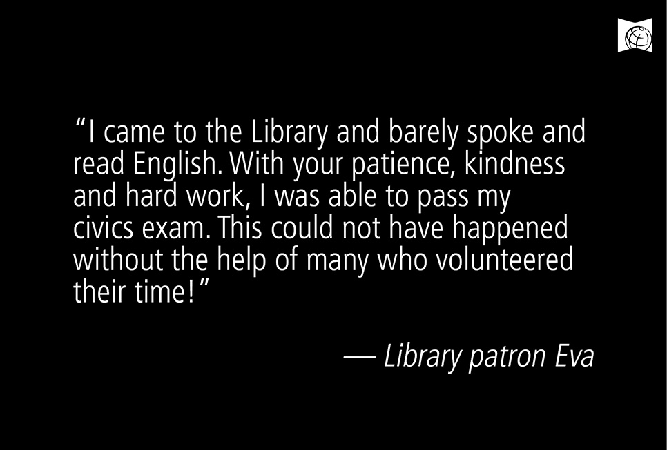 “I came to the Library and barely spoke and read English. With your patience, kindness and hard work, I was able to pass my civics exam. This could not have happened without the help of many who volunteered their time!” –– Library patron Eva