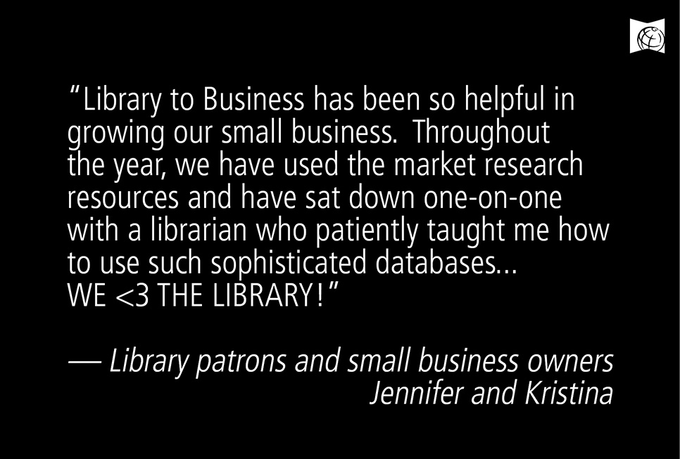 “Library to Business has been so helpful in growing our small business. Throughout the year, we have used the market research resources and have sat down one-on-one with a librarian who patiently taught me how to use such sophisticated databases. WE <3 THE LIBRARY!” –– Library patrons and small business owners Jennifer Jimenez and Kristina Chamberlain