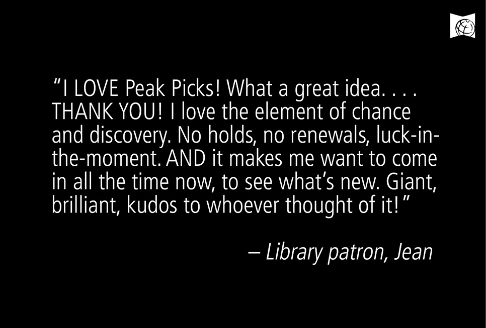 “I LOVE Peak Picks! What a great idea. . . . THANK YOU! I love the element of chance and discovery. No holds, no renewals, luck-inthe- moment. AND it makes me want to come in all the time now, to see what’s new. Giant, brilliant, kudos to whoever thought of it!” – Library patron Jean Kruse