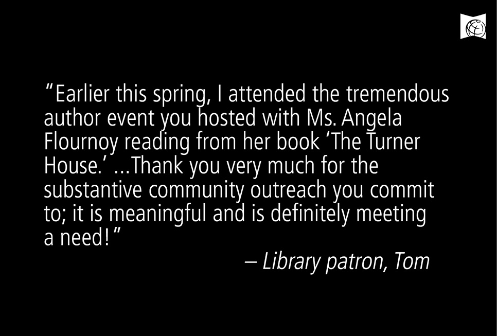 “Earlier this spring, I attended the tremendous author event you hosted with Ms. Angela Flournoy reading from her book ‘The Turner House.’ Thank you very much for the substantive community outreach you commit to; it is meaningful and is definitely meeting a need!” – Library patron Tom Hundley