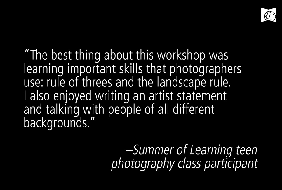 "The best thing about this workshop was learning important skills that photographers use: rules of threes and the landscape rule. I also enjoyed writing an artist statement and talking with people of all different backgrounds."  - Summer of Learning teen photography class partcipant