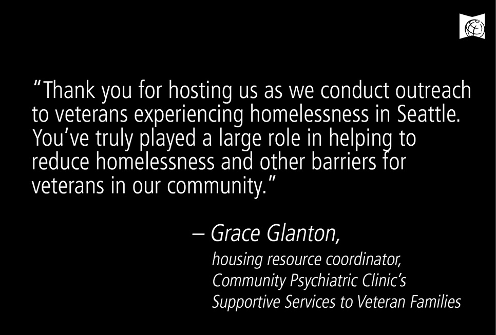 Thank you for hosting us as we conduct outreach to veterans experiencing homelessness in Seattle. You've truly played a large role in helping to reduce homelessness and other barriers for veterans in our community."  - Grace Glanton, housing resource coordinator, Community Psychiatric Clinic's Support Services to Veteran Families
