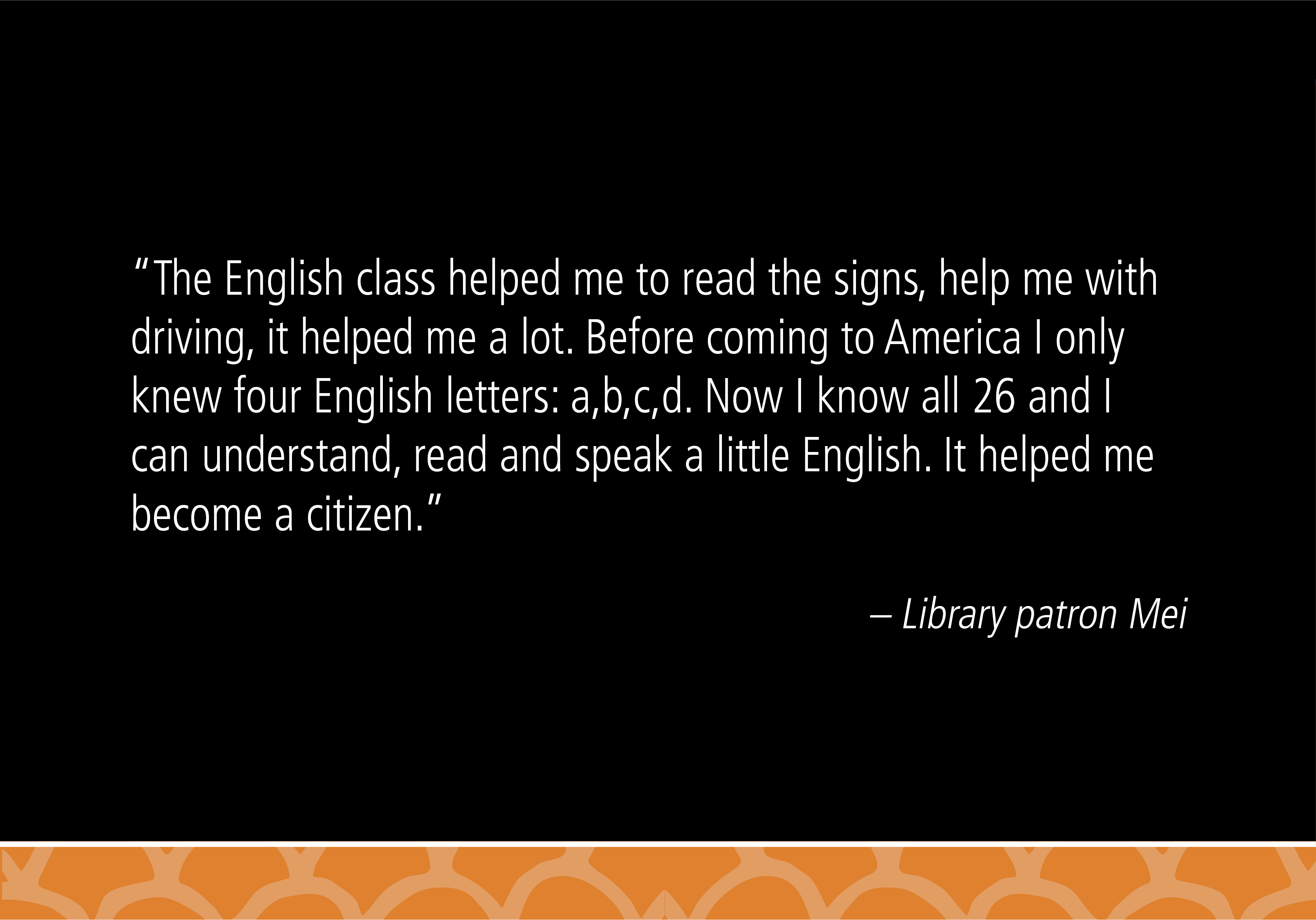 "The English class helped me to read the signs, help me with driving, it helped me a lot. Before coming to America I only knew four English letters: a, b, c, d. Now I know all 26 and I can understand, read and speak a little English. It helped me become a citizen." - Library patron Mei 