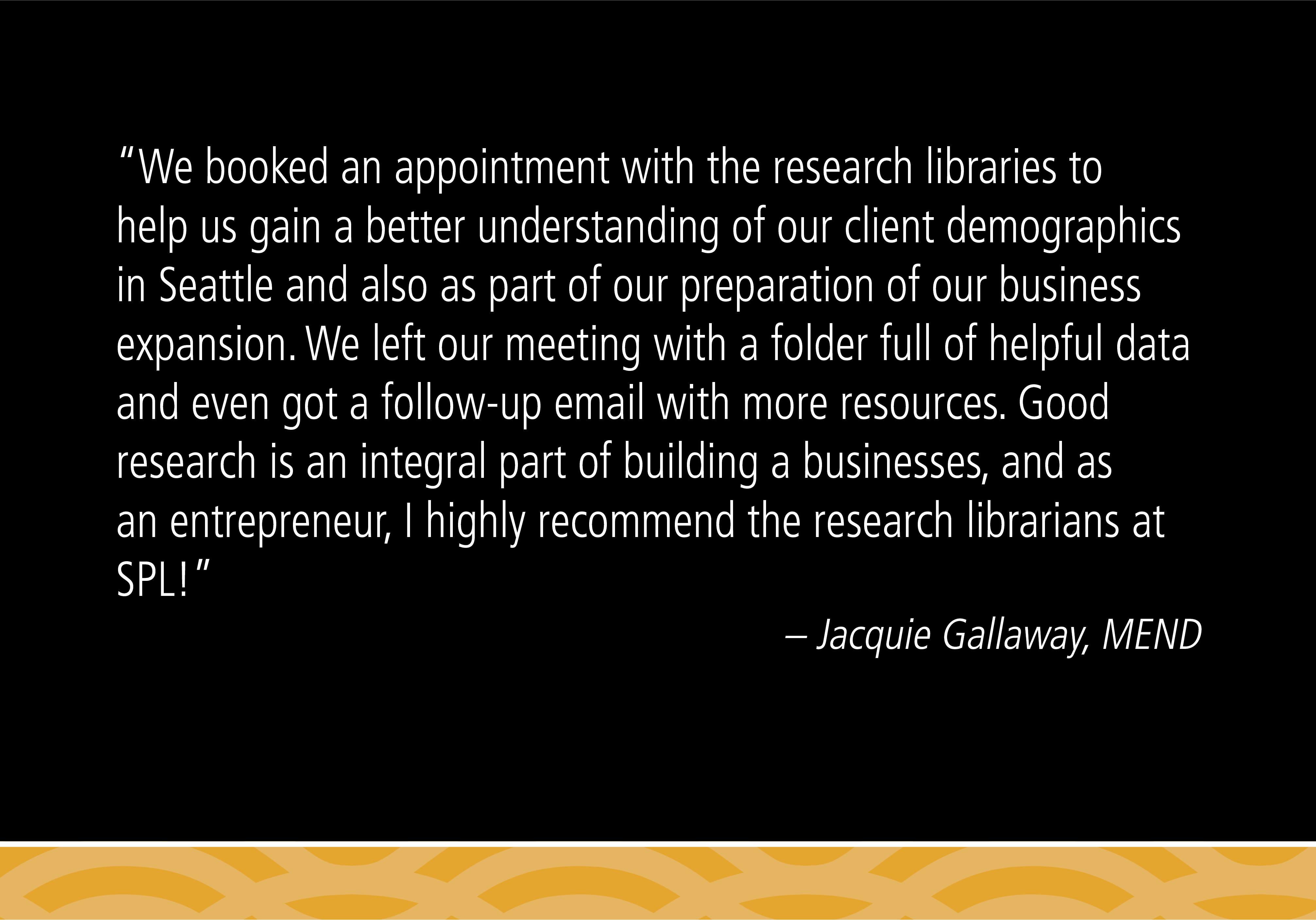 “We booked an appointment with the research libraries to help us gain a better understanding of our client demographics in Seattle and also as part of our preparation of our business expansion. We left our meeting with a folder full of helpful data and even got a follow-up email with more resources. Good research is an integral part of building a businesses, and as an entrepreneur, I highly recommend the research librarians at SPL!” -Jacquie Gallaway, MEND