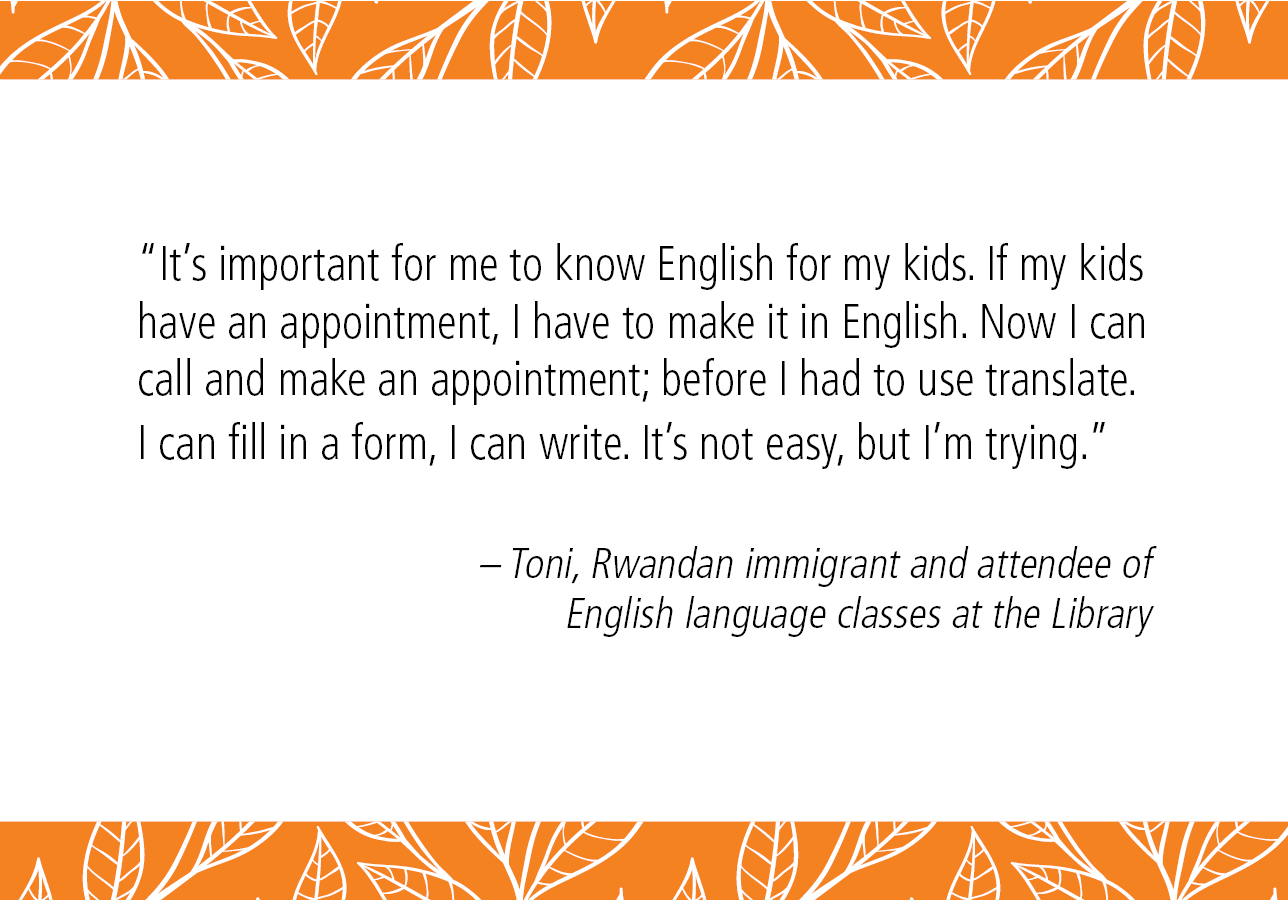 "It's important for me to know English for my kids. If my kids have an appointment, I can make it in English. Now I can call and make an appointment; before I had to use translate. I can fill in a form, I can write. It's not easy, but I'm trying." -  Toni, Rwandan immigrant and attendee of English language classes at the Library. 