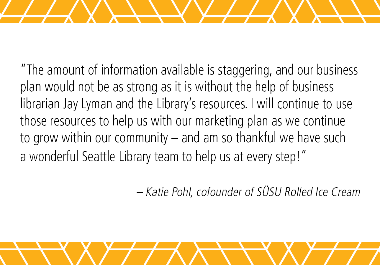 "The amount of information available is staggering, and our business plan would not be as strong as it is without the help of business librarian Jay Lyman and the Library's resources. I will continue to grow within our community--and am so thankful we have such a wonderful Seattle Library team to help us at every step!" - Katie Pohl, cofounder of SÜSÜ Rolled Ice Cream 