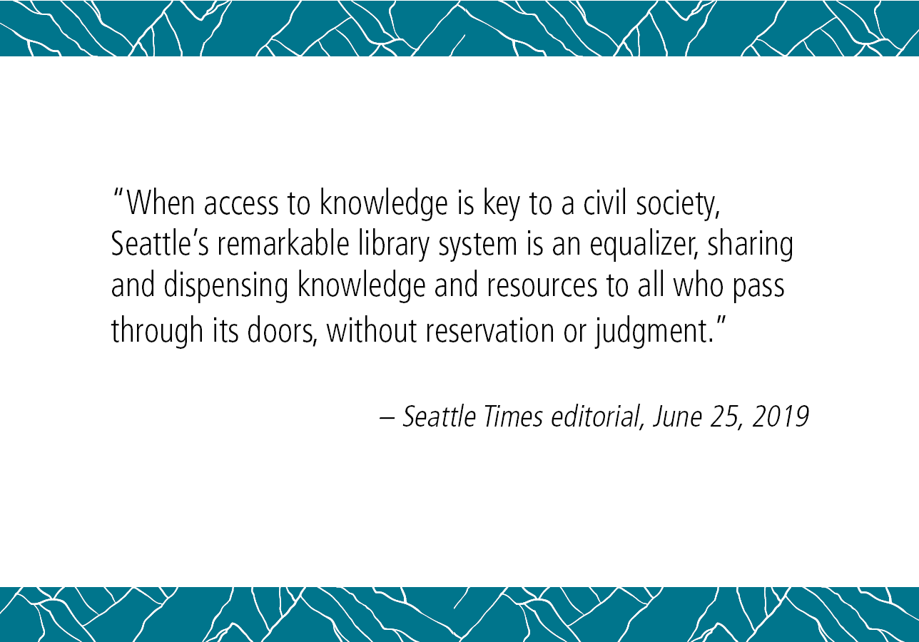 "When access to knowledge is key to a civil society, Seattle's remarkable Library system is an equalizer, sharing and dispensing knowledge and resources to all who pass through its doors, without reservation or judgment." - Seattle Times editorial, June 25, 2019. 