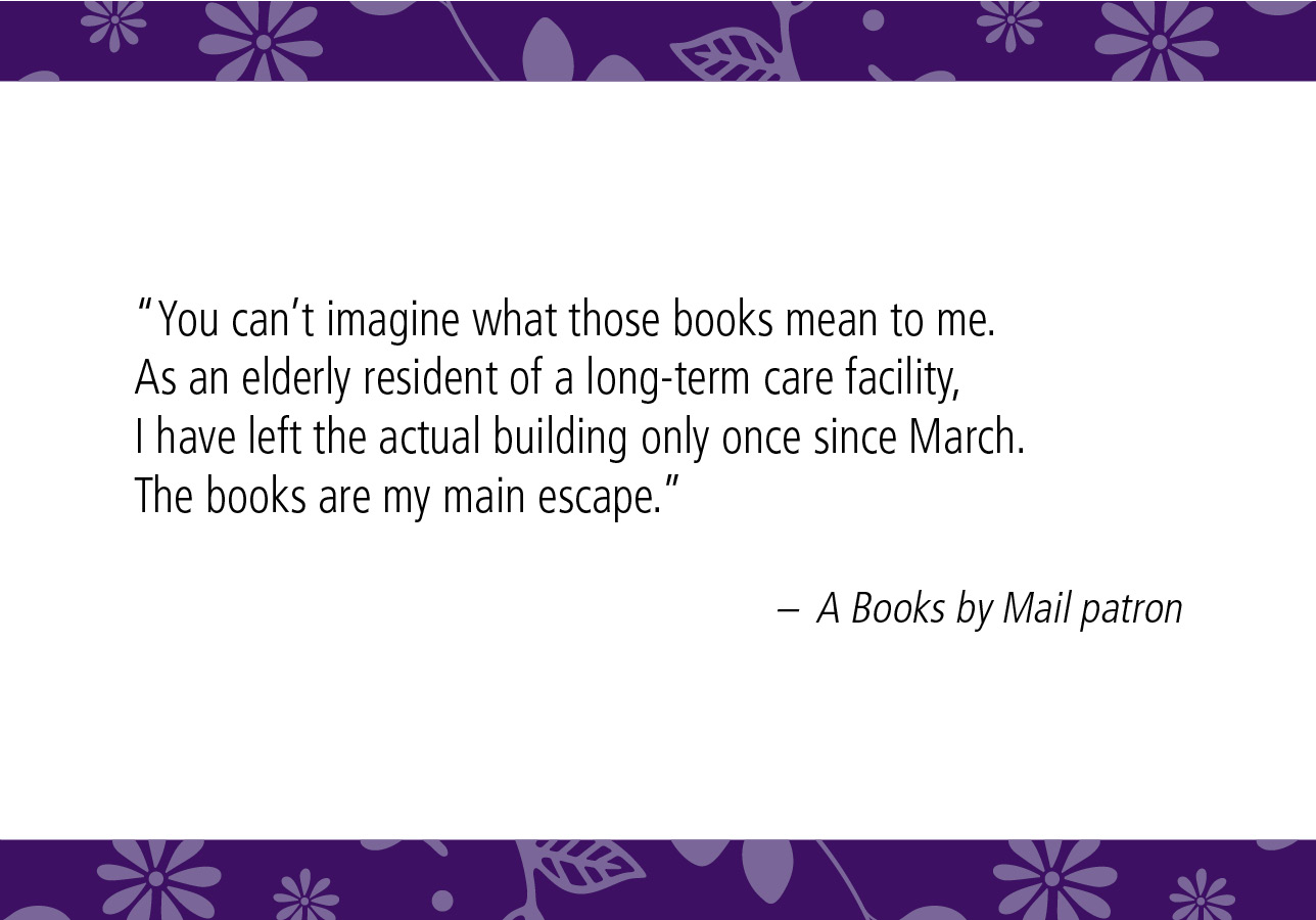 “You can’t imagine what those books mean to me. As an elderly resident of a long-term care facility, I have left the actual building only once since March. The books are my main escape.” – A Books by Mail patron