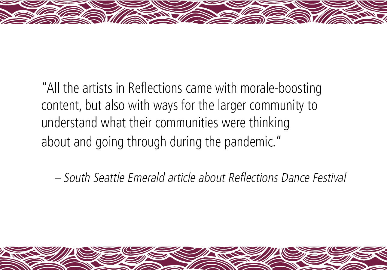 “All the artists in Reflections came with morale-boosting content, but also with ways for the larger community to understand what their communities were thinking about and going through during the pandemic.” – South Seattle Emerald article about Reflections Dance Festival