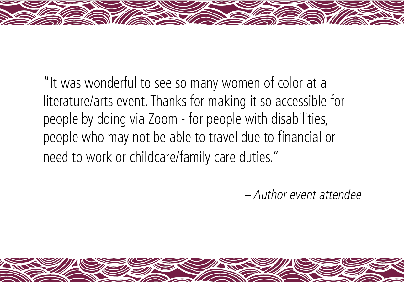 “It was wonderful to see so many women of color at a literature/arts event. Thanks for making it so accessible for people by doing via Zoom - for people with disabilities, people who may not be able to travel due to financial or need to work or childcare/family care duties.” – Author event attendee