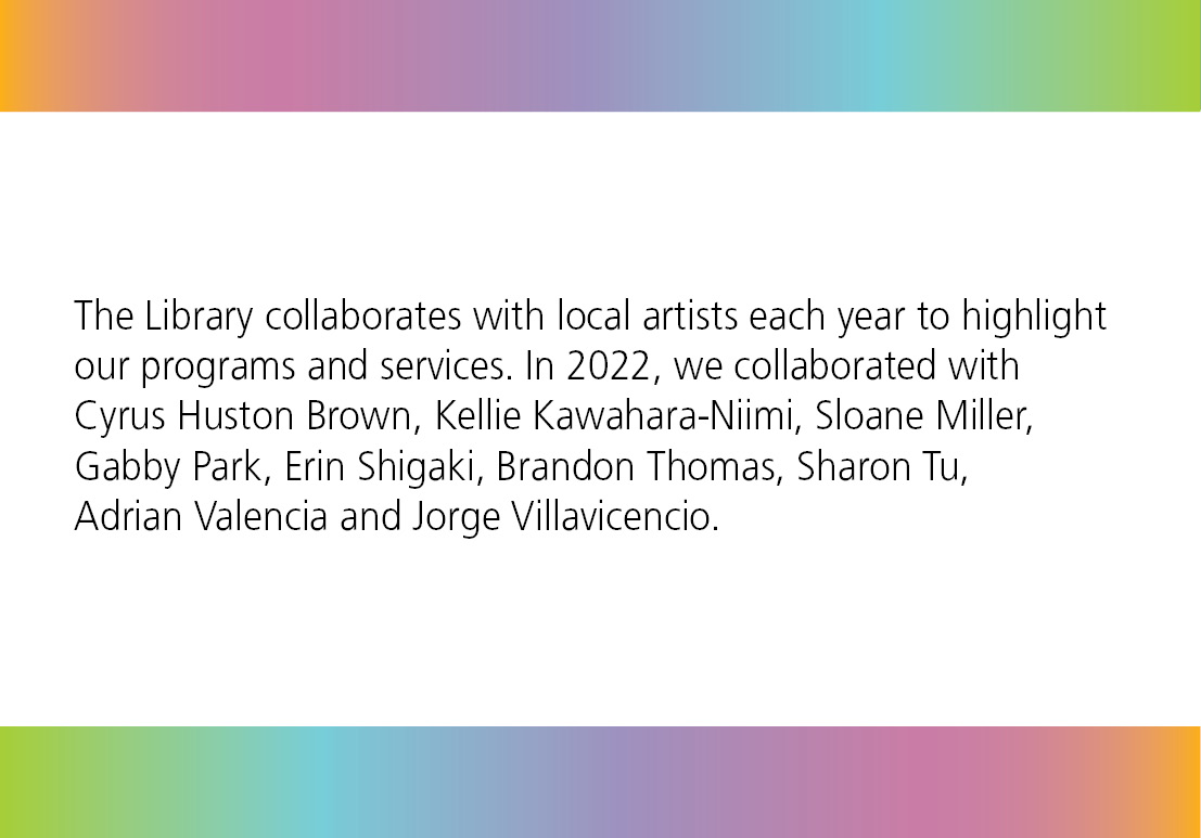 The Library collaborates with local artists each year to highlight our programs and services. In 2022, we collaborated with Cyrus Huston Brown, Kellie Kawahara-Niimi, Sloane Miller, Gabby Park, Erin Shigaki, Brandon Thomas, Sharon Tu, Adrian Valencia and Jorge Villavicencio.