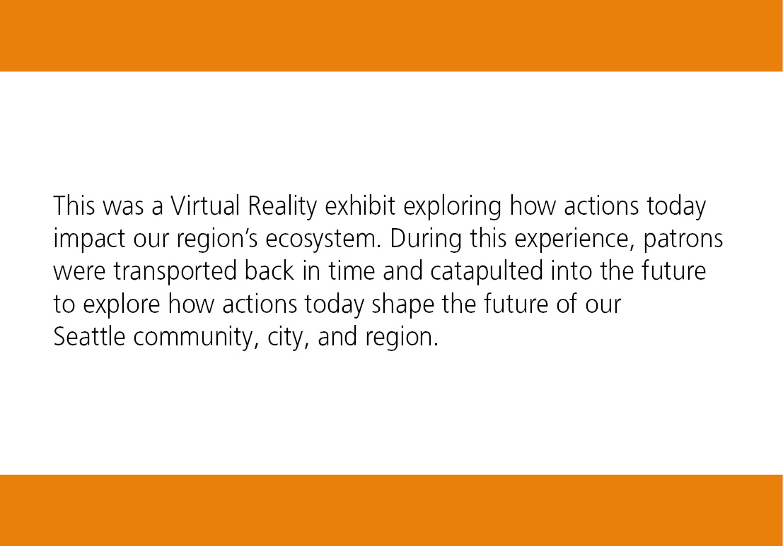 This was a Virtual Reality exhibit exploring how actions today impact our region’s ecosystem. During this experience, patrons were transported back in time and catapulted into the future to explore how actions today shape the future of our Seattle community, city, and region.