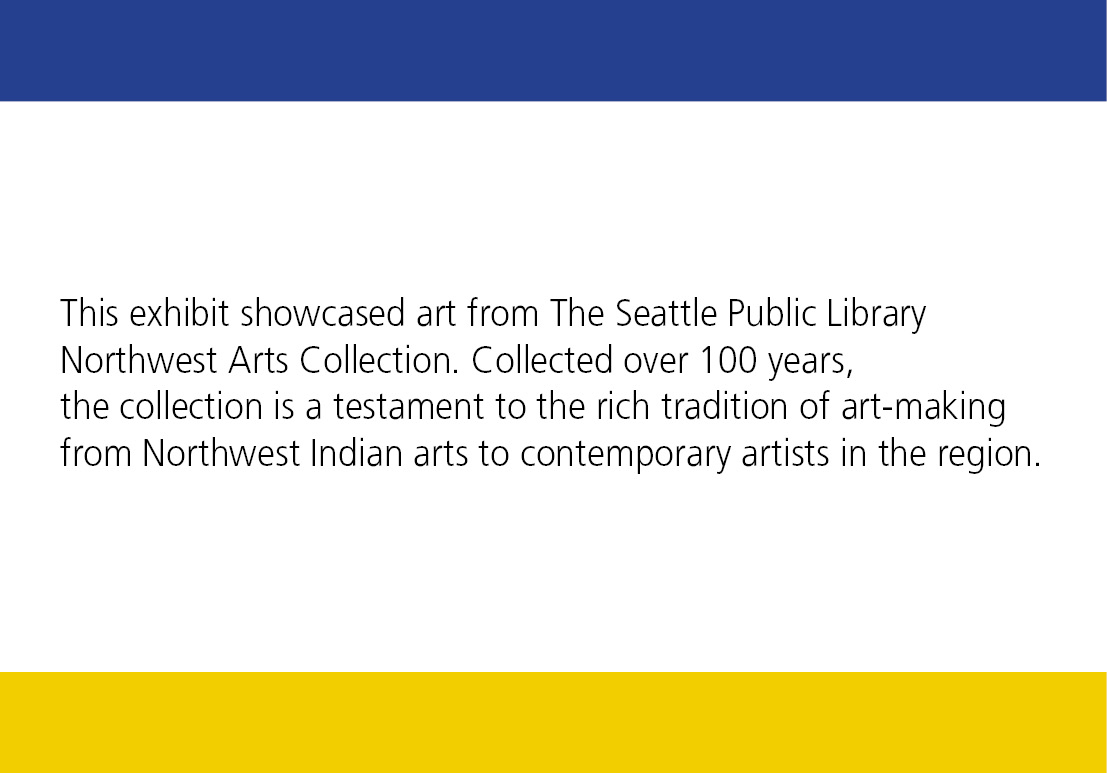 This exhibit showcased art from The Seattle Public Library Northwest Arts Collection. Collected over 100 years, the collection is a testament to the rich tradition of art-making from Northwest Indian arts to contemporary artists in the region.