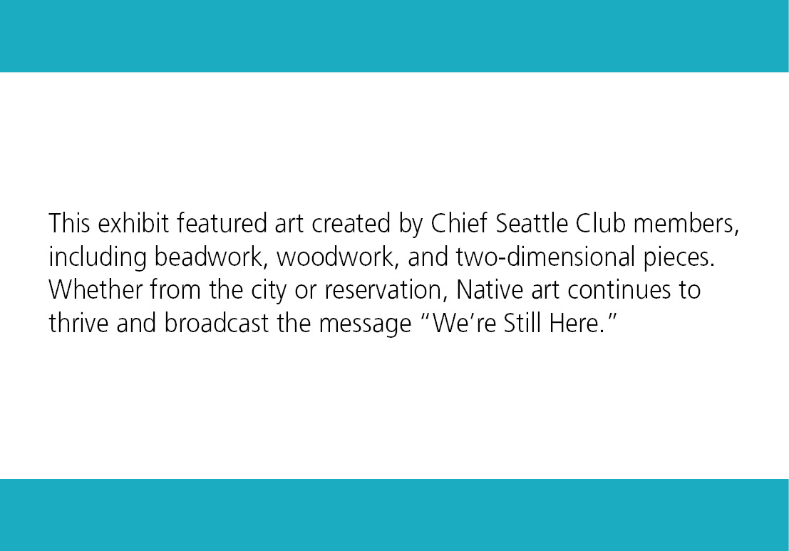 This exhibit featured art created by Chief Seattle Club members, including beadwork, woodwork, and two-dimensional pieces. Whether from the city or reservation, Native art continues to thrive and broadcast the message 'We're Still Here."