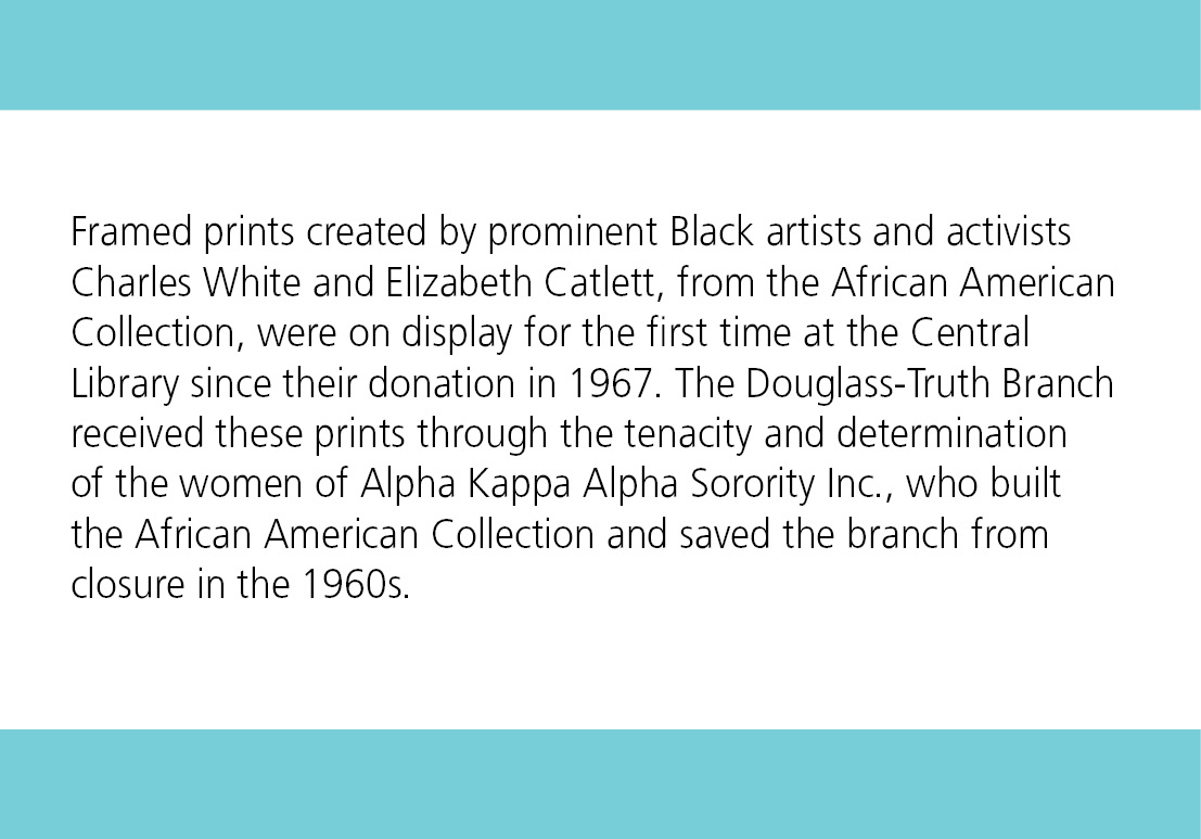 Framed prints created by prominent Black artists and activists Charles White and Elizabeth Catlett, from the African American Collection, were on display for the first time at the Central Library since their donation in 1967. The Douglass-Truth Branch received these prints through the tenacity and determination of the women of Alpha Kappa Alpha Sorority Inc., who built the African American Collection and saved the branch from closure in the 1960s.