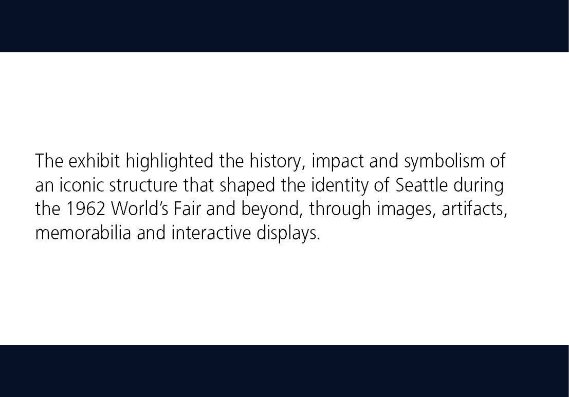 The exhibit highlighted the history, impact and symbolism of an iconic structure that shaped the identity of Seattle during the 1962 World’s Fair and beyond, through images, artifacts, memorabilia and interactive displays.