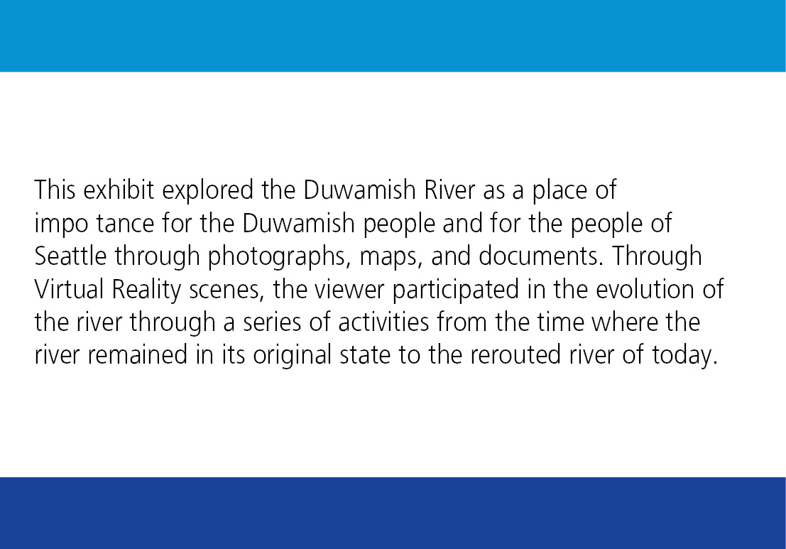 This exhibit explored the Duwamish River as a place of importance for the Duwamish people and for the people of Seattle through photographs, maps, and documents. Through Virtual Reality scenes, the viewer participated in the evolution of the river through a series of activities from the time where the river remained in its original state to the rerouted river of today. 