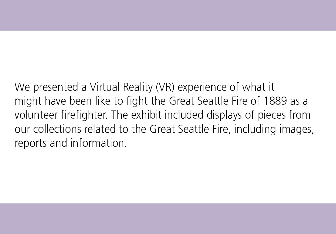 We presented a Virtual Reality (VR) experience of what it might have been like to fight the Great Seattle Fire of 1889 as a volunteer firefighter. The exhibit included displays of pieces from our collections related to the Great Seattle Fire, including images, reports and information.
