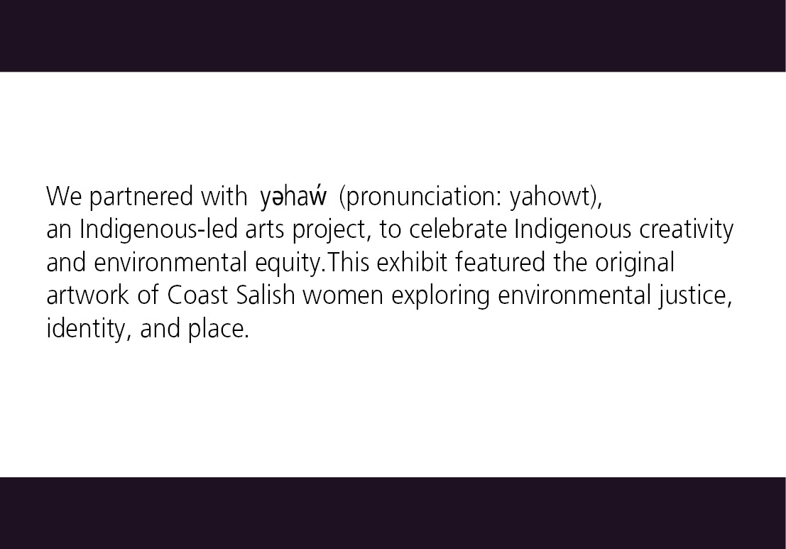 We partnered with yəhaw (pronunciation: yahowt), an Indigenous-led arts project, to celebrate Indigenous creativity and environmental equity. This exhibit featured the original artwork of Coast Salish women exploring environmental justice, identity, and place. 