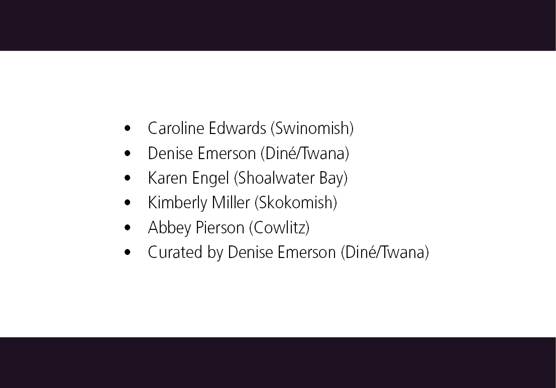 Caroline Edwards (Swinomish), Denise Emerson (Dine/Twana), Karen Engel (Shoalwater Bay), Kimberly Miller (Skokomish), Abbey Pierson (Cowlitz), Curated by Denise Emerson (Dine/Twana)