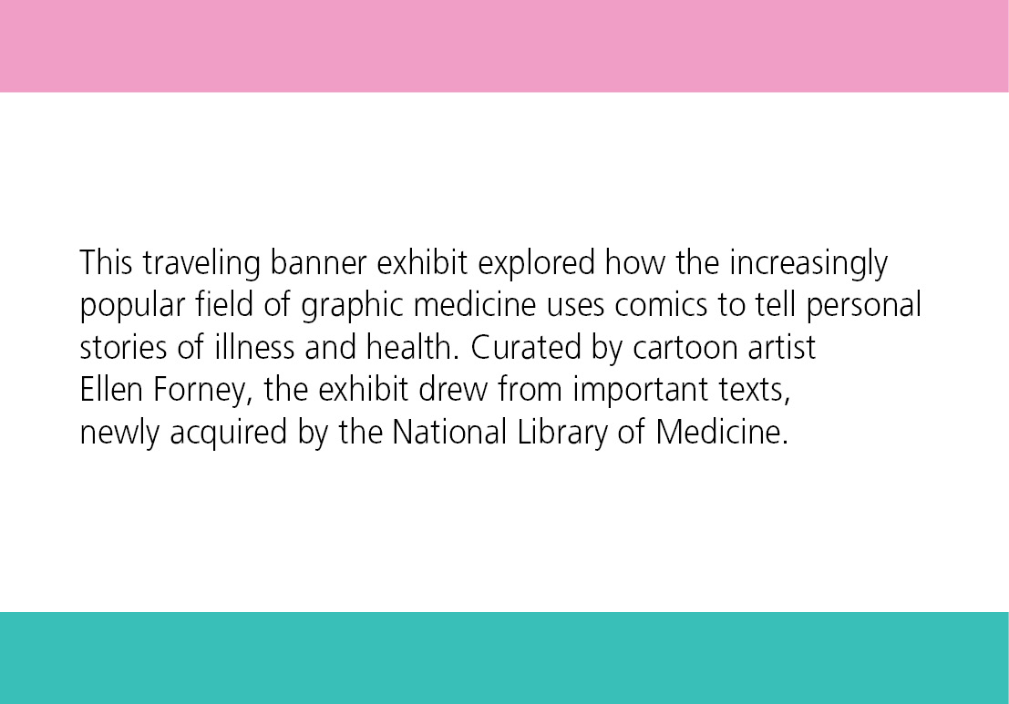 This traveling banner exhibit explored how the increasingly popular field of graphic medicine uses comics to tell personal stories of illness and health. Curated by cartoon artist Ellen Forney, the exhibit drew from important texts, newly acquired by the National Library of Medicine. 