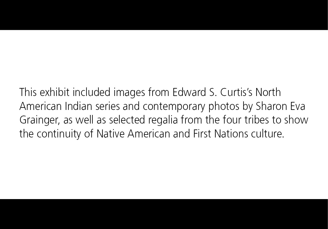 This exhibit included images from Edward S. Curtis’s North American Indian series and contemporary photos by Sharon Eva Grainger, as well as selected regalia from the four tribes to show the continuity of Native American and First Nations culture.