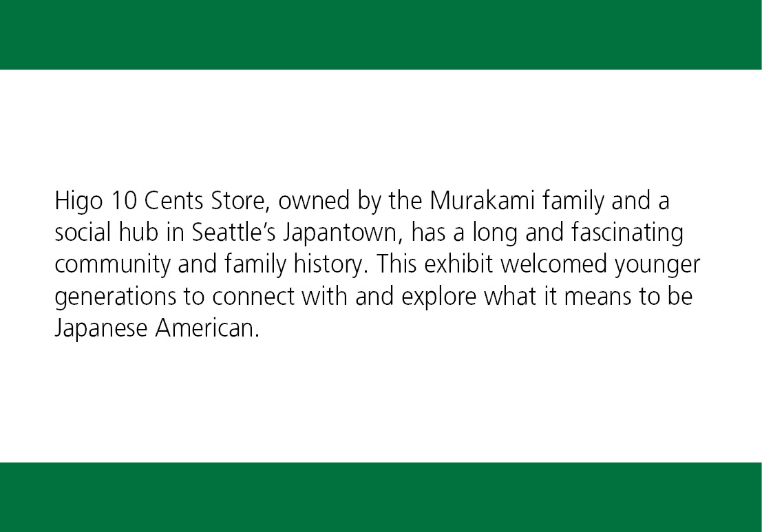 Higo 10 Cents Store, owned by the Murakami family and a social hub in Seattle’s Japantown, has a long and fascinating community and family history. This exhibit welcomed younger generations to connect with and explore what it means to be Japanese American.