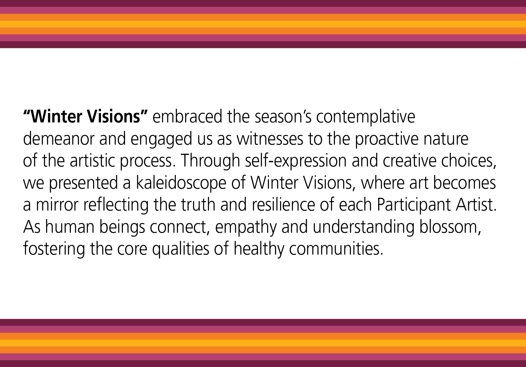 Winter Visions embraced the season’s contemplative demeanor and engaged us as witnesses to the proactive nature of the artistic process. Through self-expression and creative choices, we presented a kaleidoscope of Winter Visions, where art becomes a mirror reflecting the truth and resilience of each Participant Artist. As human beings connect, empathy and understanding blossom, fostering the core qualities of healthy communities.